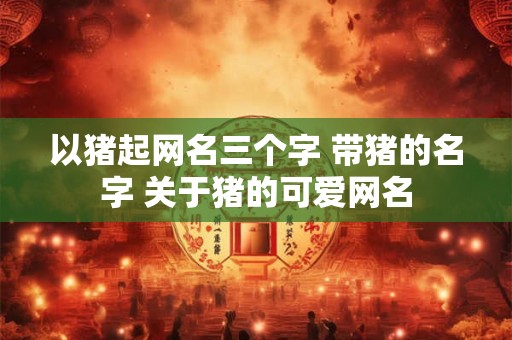 以猪起网名三个字 带猪的名字 关于猪的可爱网名