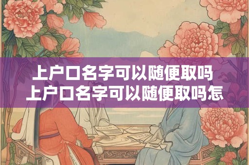上户口名字可以随便取吗 上户口名字可以随便取吗怎么取