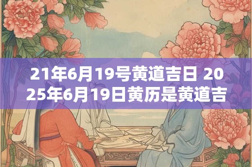21年6月19号黄道吉日 2025年6月19日黄历是黄道吉日吗