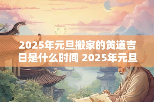 2025年元旦搬家的黄道吉日是什么时间 2025年元旦搬家的黄道吉日是什么时间呢
