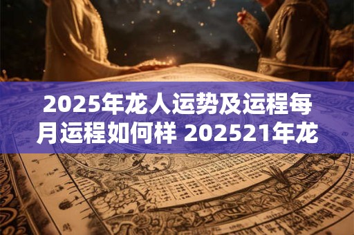2025年龙人运势及运程每月运程如何样 202521年龙人运势运程每月运程