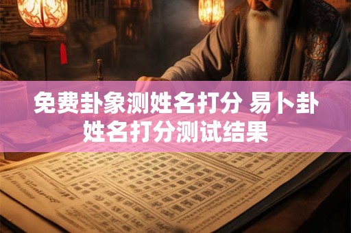 免费卦象测姓名打分 易卜卦姓名打分测试结果