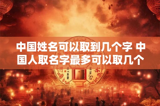 中国姓名可以取到几个字 中国人取名字最多可以取几个字