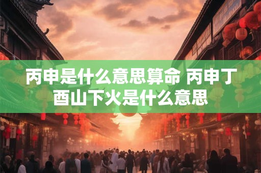 丙申是什么意思算命 丙申丁酉山下火是什么意思