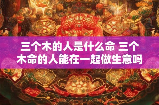三个木的人是什么命 三个木命的人能在一起做生意吗