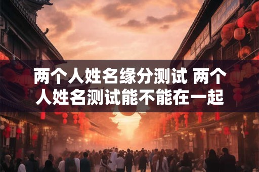 两个人姓名缘分测试 两个人姓名测试能不能在一起