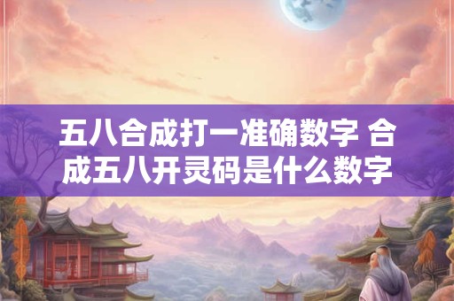 五八合成打一准确数字 合成五八开灵码是什么数字