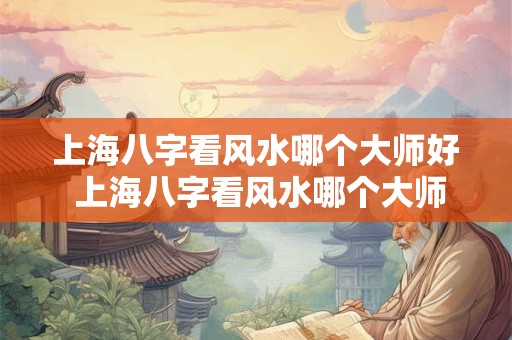上海八字看风水哪个大师好 上海八字看风水哪个大师好一点