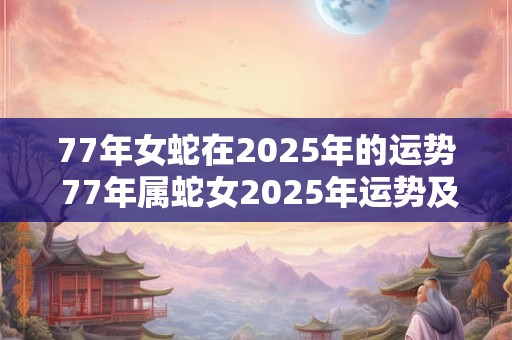 77年女蛇在2025年的运势 77年属蛇女2025年运势及运程每月运程五月运气
