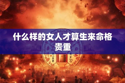 详细阅读:什么样的女人才算生来命格贵重 什么样的女人才算生来命格贵重