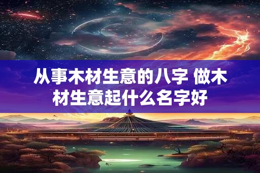 从事木材生意的八字 做木材生意起什么名字好 从事木材生意的八字 做木材生意起什么名字好