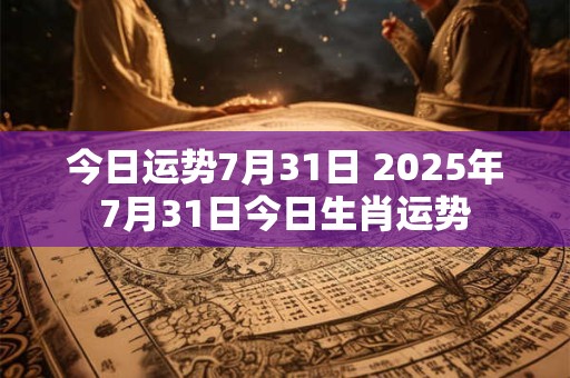 今日运势7月31日 2025年7月31日今日生肖运势