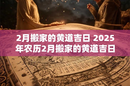 2月搬家的黄道吉日 2025年农历2月搬家的黄道吉日