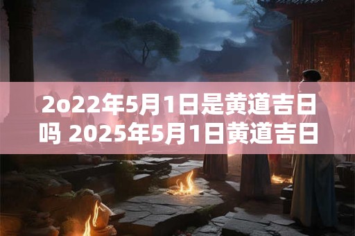 2o22年5月1日是黄道吉日吗 2025年5月1日黄道吉日吉时查询
