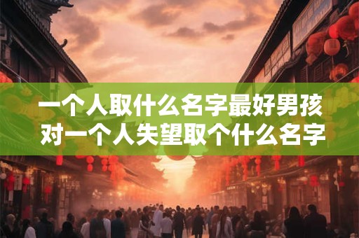一个人取什么名字最好男孩 对一个人失望取个什么名字