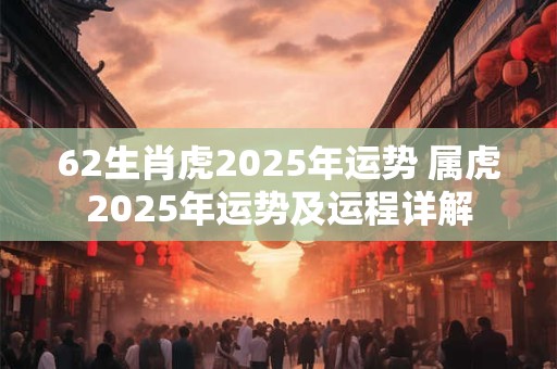 62生肖虎2025年运势 属虎2025年运势及运程详解