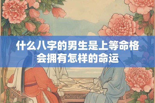 什么八字的男生是上等命格会拥有怎样的命运