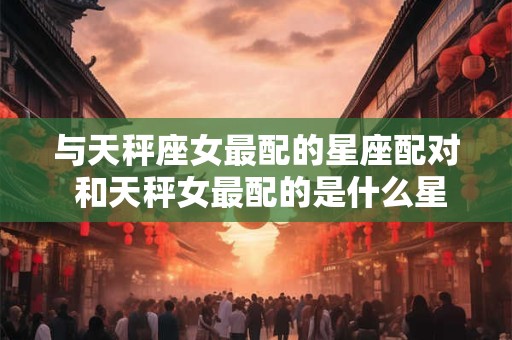 与天秤座女最配的星座配对 和天秤女最配的是什么星座