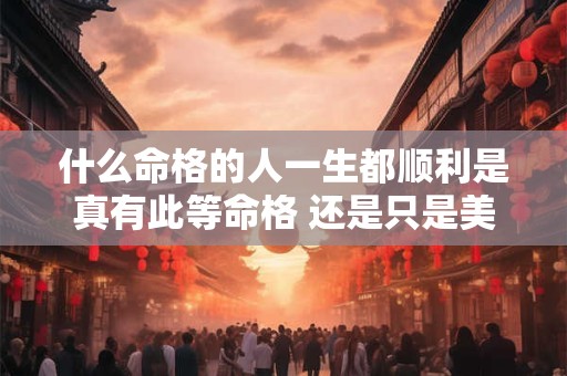 什么命格的人一生都顺利是真有此等命格 还是只是美好的愿望