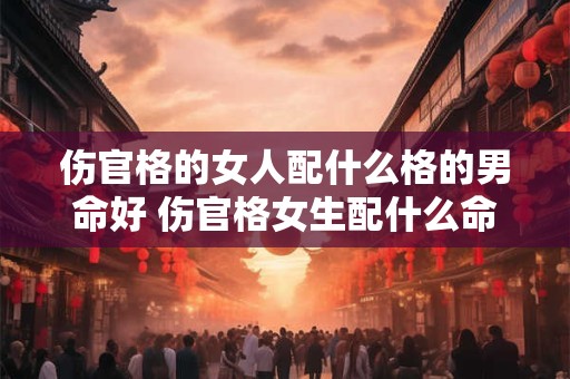 伤官格的女人配什么格的男命好 伤官格女生配什么命格的男生好