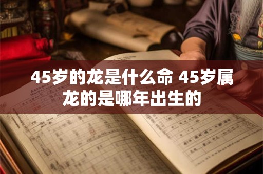45岁的龙是什么命 45岁属龙的是哪年出生的