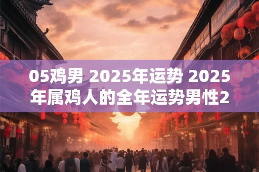 05鸡男 2025年运势 2025年属鸡人的全年运势男性2005