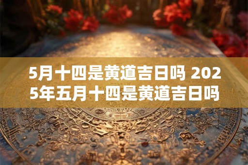 5月十四是黄道吉日吗 2025年五月十四是黄道吉日吗