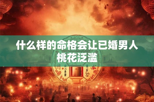 什么样的命格会让已婚男人桃花泛滥