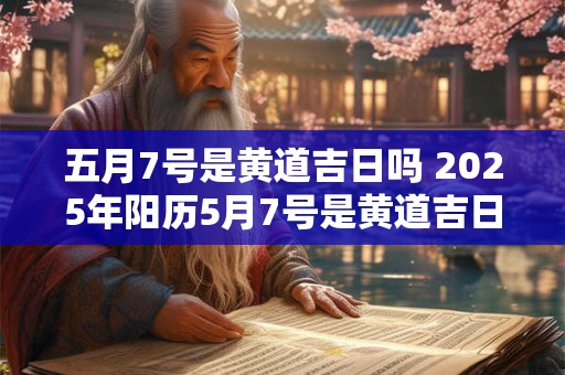 五月7号是黄道吉日吗 2025年阳历5月7号是黄道吉日吗
