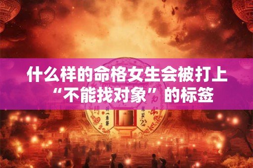什么样的命格女生会被打上“不能找对象”的标签