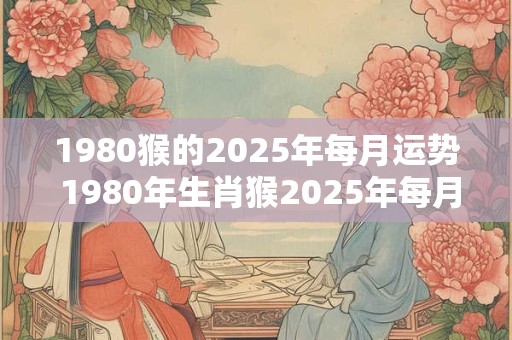1980猴的2025年每月运势 1980年生肖猴2025年每月运势大全