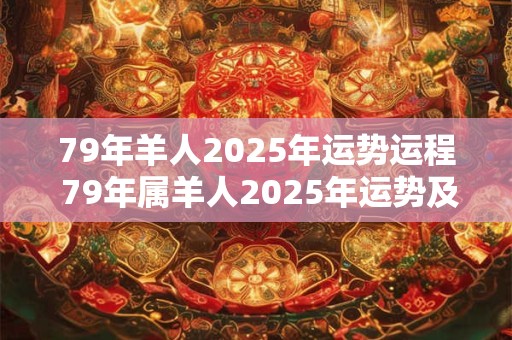 79年羊人2025年运势运程 79年属羊人2025年运势及运程每月运程