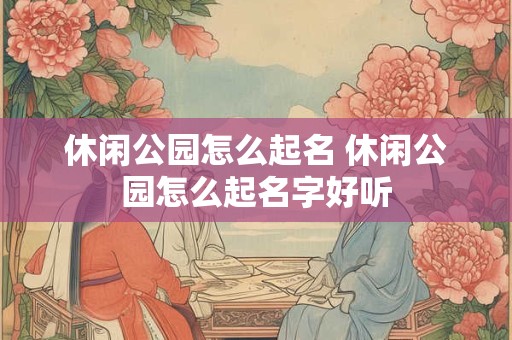 休闲公园怎么起名 休闲公园怎么起名字好听 休闲公园怎么起名 休闲公园怎么起名字好听