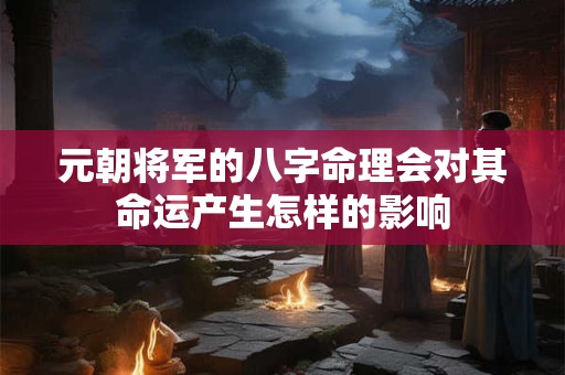 元朝将军的八字命理会对其命运产生怎样的影响