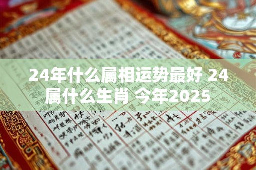 24年什么属相运势最好 24属什么生肖 今年2025