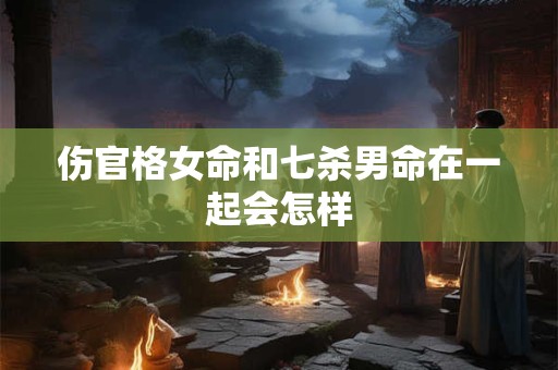 伤官格女命和七杀男命在一起会怎样