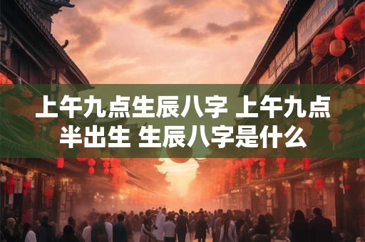 上午九点生辰八字 上午九点半出生 生辰八字是什么 上午九点生辰八字 上午九点半出生 生辰八字是什么