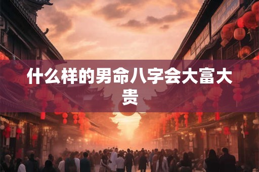 什么样的男命八字会大富大贵 什么样的男命八字会大富大贵