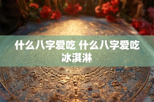 什么八字爱吃 什么八字爱吃冰淇淋