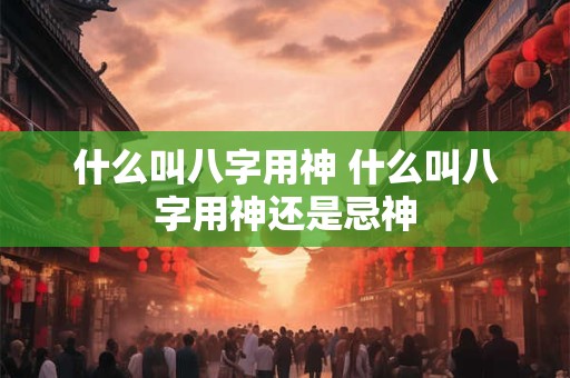 什么叫八字用神 什么叫八字用神还是忌神