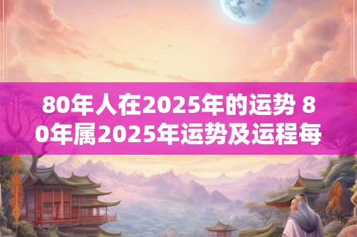 80年人在2025年的运势 80年属2025年运势及运程每月运程