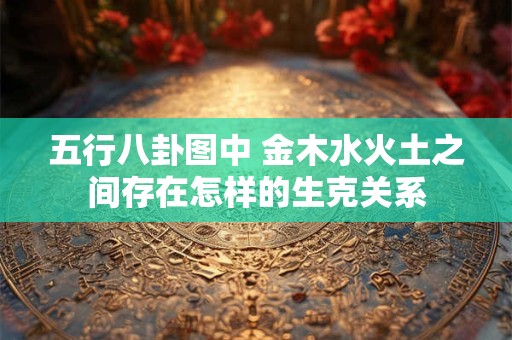 五行八卦图中 金木水火土之间存在怎样的生克关系