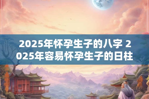 2025年怀孕生子的八字 2025年容易怀孕生子的日柱