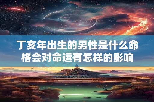 丁亥年出生的男性是什么命格会对命运有怎样的影响