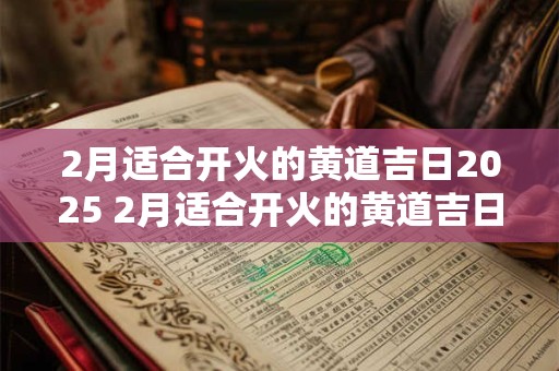 2月适合开火的黄道吉日2025 2月适合开火的黄道吉日2025年是哪天