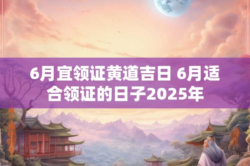 6月宜领证黄道吉日 6月适合领证的日子2025年