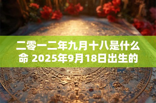 二零一二年九月十八是什么命 2025年9月18日出生的宝宝是什么命 二零一二年九月十八是什么命 2025年9月18日出生的宝宝是什么命