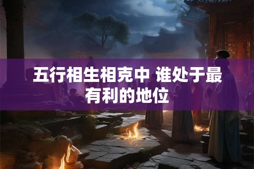 五行相生相克中 谁处于最有利的地位 五行相生相克中 谁处于最有利的地位
