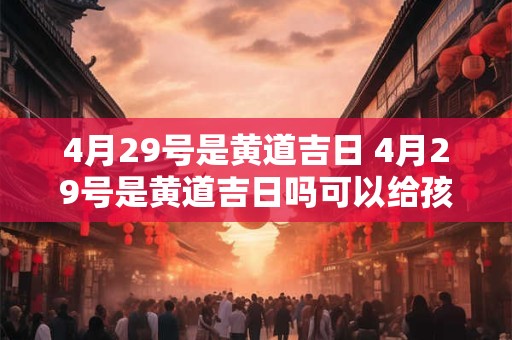 4月29号是黄道吉日 4月29号是黄道吉日吗可以给孩子过生日吗2025年