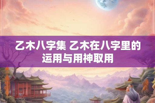 乙木八字集 乙木在八字里的运用与用神取用